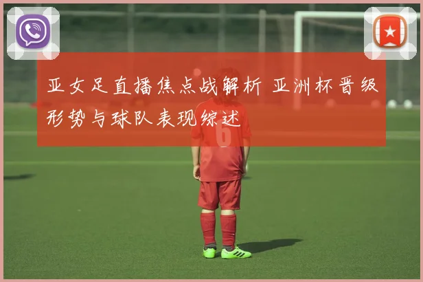 亚女足直播焦点战解析 亚洲杯晋级形势与球队表现综述