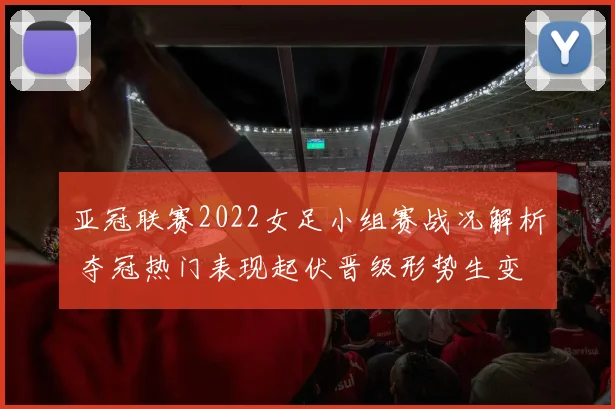 亚冠联赛2022女足小组赛战况解析 夺冠热门表现起伏晋级形势生变