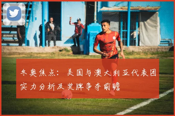 冬奥焦点：美国与澳大利亚代表团实力分析及奖牌争夺前瞻