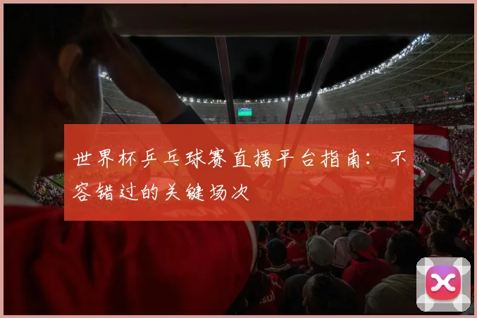 世界杯乒乓球赛直播平台指南：不容错过的关键场次