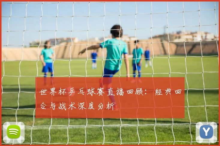 世界杯乒乓球赛直播回顾：经典回合与战术深度分析