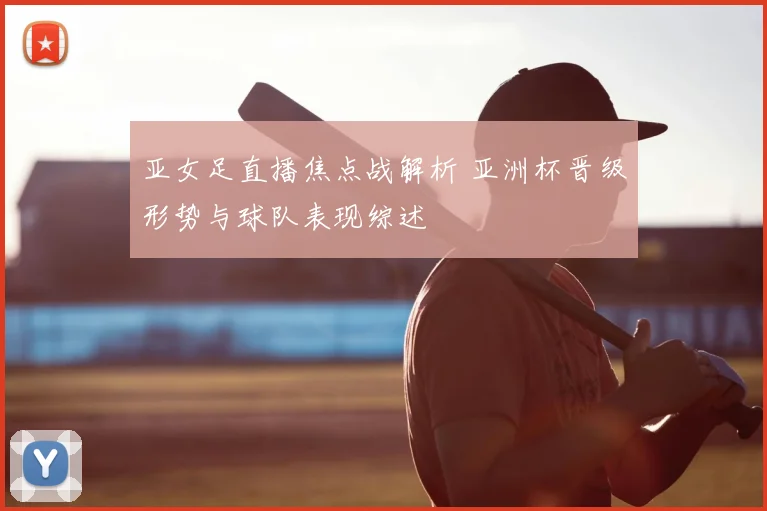 亚女足直播焦点战解析 亚洲杯晋级形势与球队表现综述