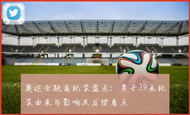 奥运会跳高纪录盘点：男子39米纪录由来与影响及后续看点