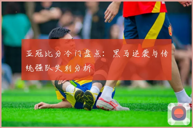 亚冠比分冷门盘点：黑马逆袭与传统强队失利分析